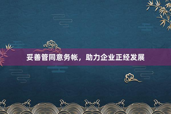 妥善管同意务帐，助力企业正经发展